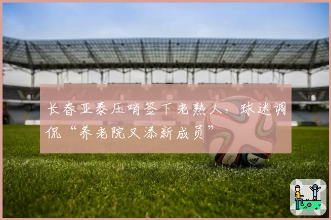 长春亚泰压哨签下老熟人，球迷调侃“养老院又添新成员”