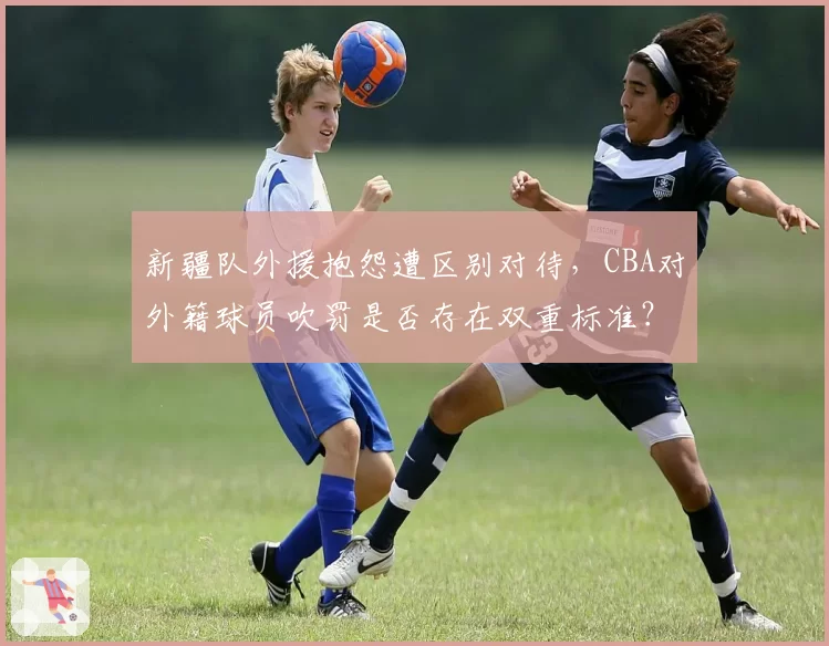 新疆队外援抱怨遭区别对待，CBA对外籍球员吹罚是否存在双重标准？