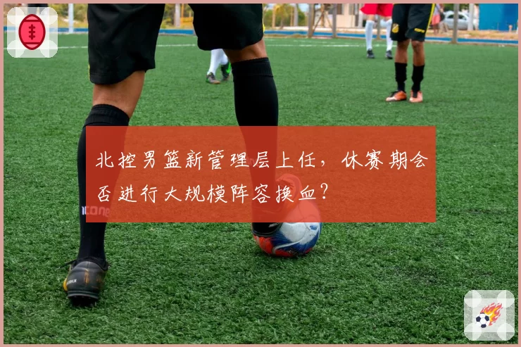 北控男篮新管理层上任，休赛期会否进行大规模阵容换血？