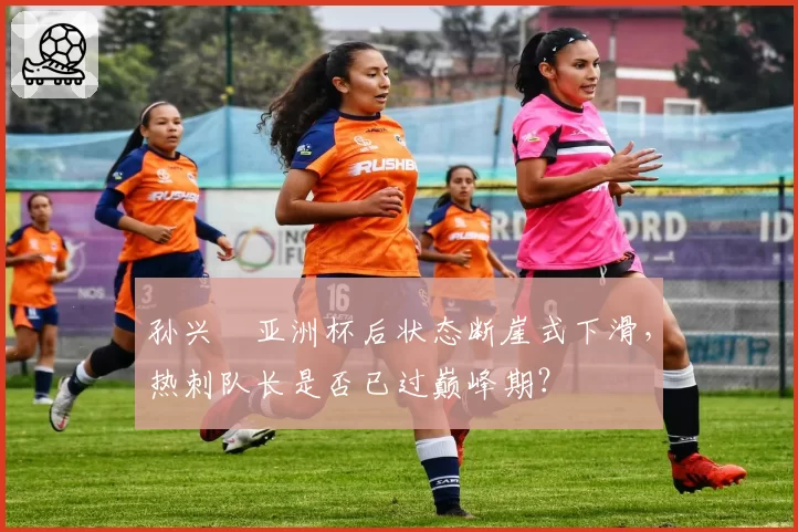 孙兴慜亚洲杯后状态断崖式下滑，热刺队长是否已过巅峰期？