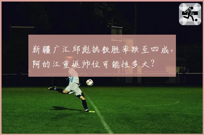 新疆广汇邱彪执教胜率跌至四成，阿的江重返帅位可能性多大？
