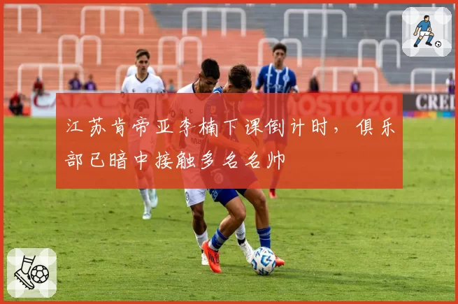 江苏肯帝亚李楠下课倒计时,俱乐部已暗中接触多名名帅