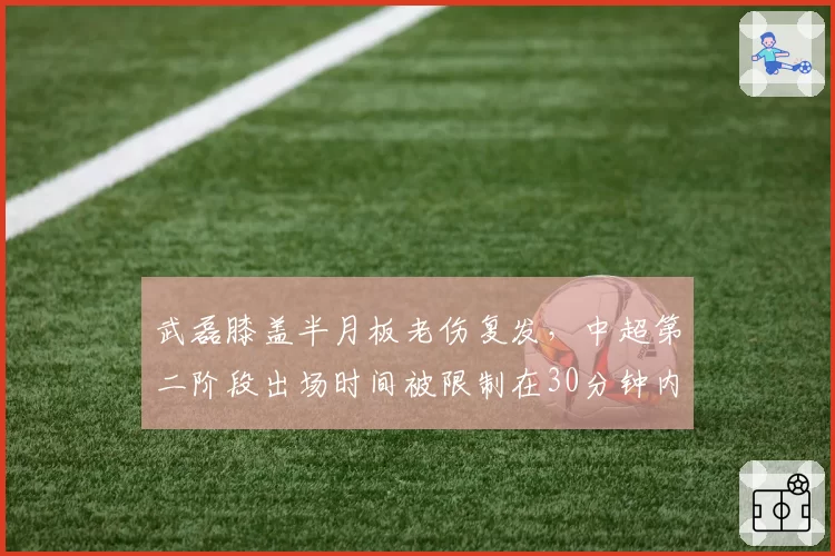 武磊膝盖半月板老伤复发,中超第二阶段出场时间被限制在30分钟内