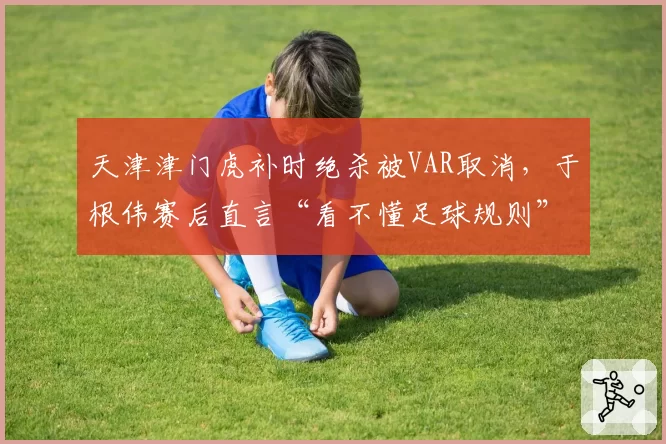 天津津门虎补时绝杀被VAR取消,于根伟赛后直言“看不懂足球规则”