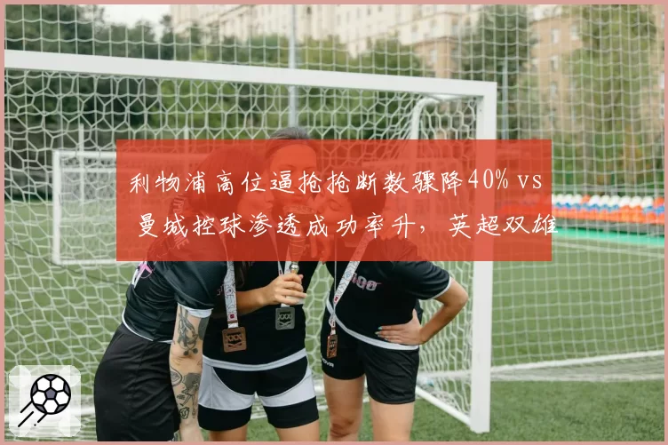 利物浦高位逼抢抢断数骤降40% vs 曼城控球渗透成功率升,英超双雄攻防逻辑错位