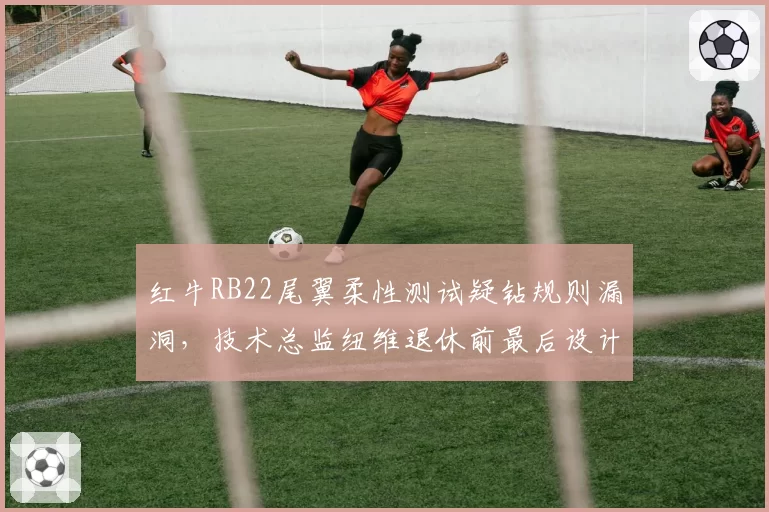 红牛RB22尾翼柔性测试疑钻规则漏洞，技术总监纽维退休前最后设计恐遭对手抗议