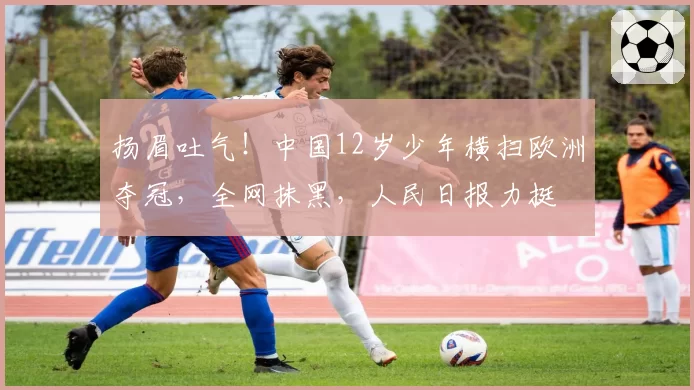 扬眉吐气！中国12岁少年横扫欧洲夺冠，全网抹黑，人民日报力挺