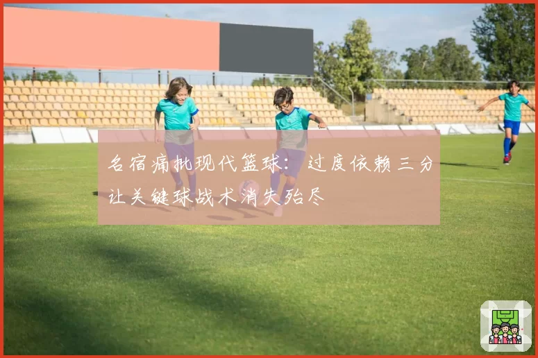 名宿痛批现代篮球:过度依赖三分让关键球战术消失殆尽