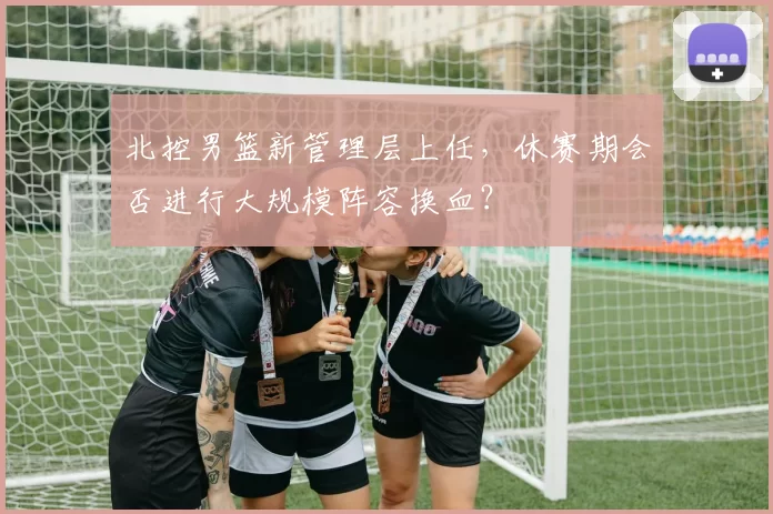 北控男篮新管理层上任，休赛期会否进行大规模阵容换血？