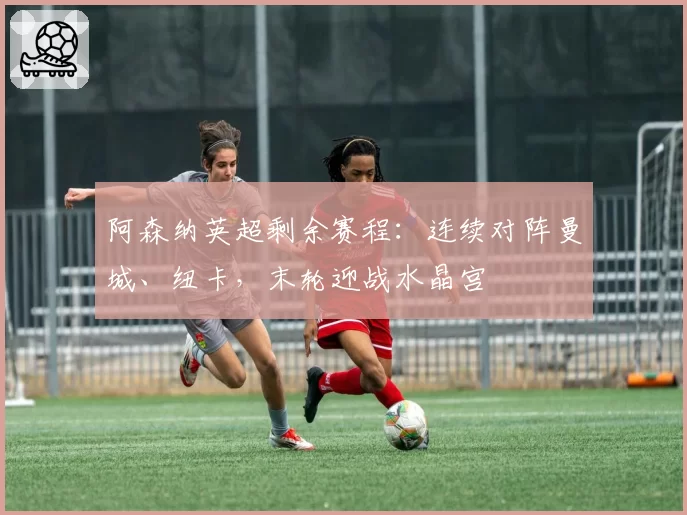 阿森纳英超剩余赛程：连续对阵曼城、纽卡，末轮迎战水晶宫