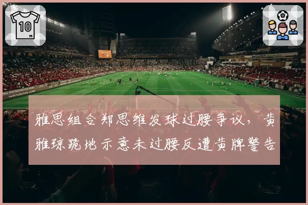 雅思组合郑思维发球过腰争议，黄雅琼跪地示意未过腰反遭黄牌警告
