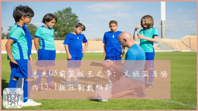 总决G5前篮板王之争:文班亚马场均13.1板压制戴维斯