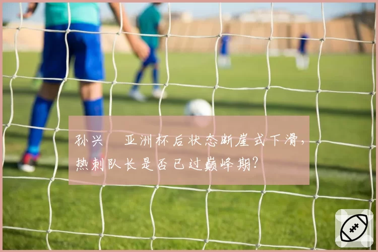 孙兴慜亚洲杯后状态断崖式下滑，热刺队长是否已过巅峰期？