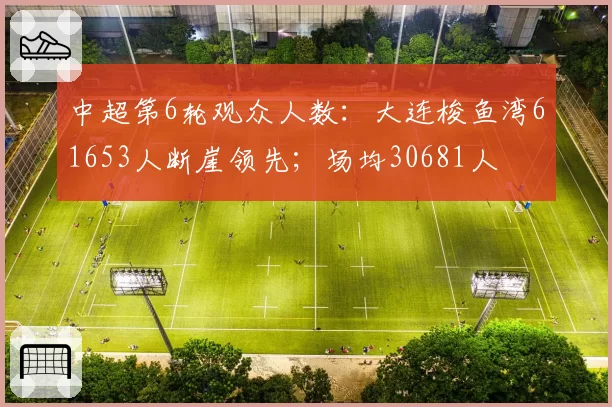 中超第6轮观众人数：大连梭鱼湾61653人断崖领先；场均30681人