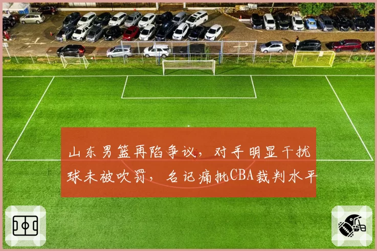 山东男篮再陷争议，对手明显干扰球未被吹罚，名记痛批CBA裁判水平