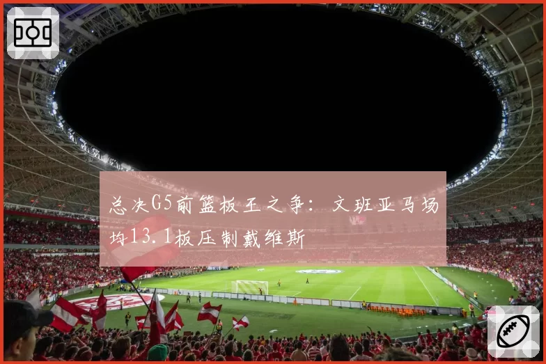 总决G5前篮板王之争:文班亚马场均13.1板压制戴维斯
