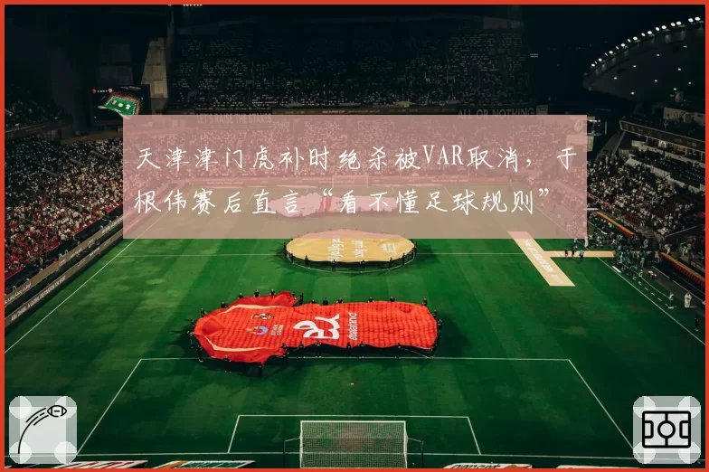 天津津门虎补时绝杀被VAR取消,于根伟赛后直言“看不懂足球规则”