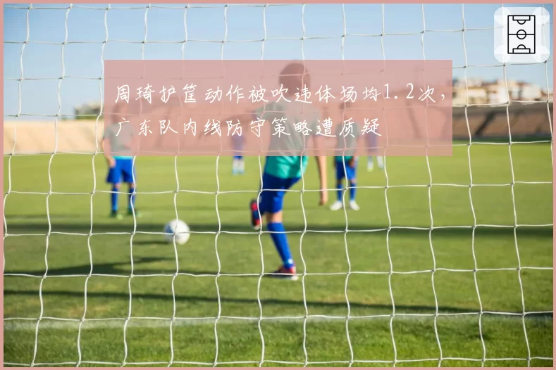 周琦护筐动作被吹违体场均1.2次,广东队内线防守策略遭质疑