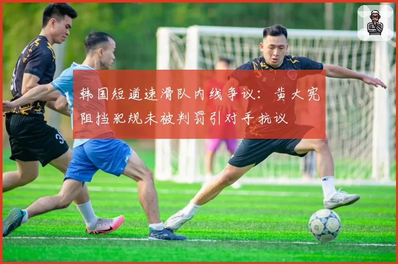 韩国短道速滑队内线争议：黄大宪阻挡犯规未被判罚引对手抗议
