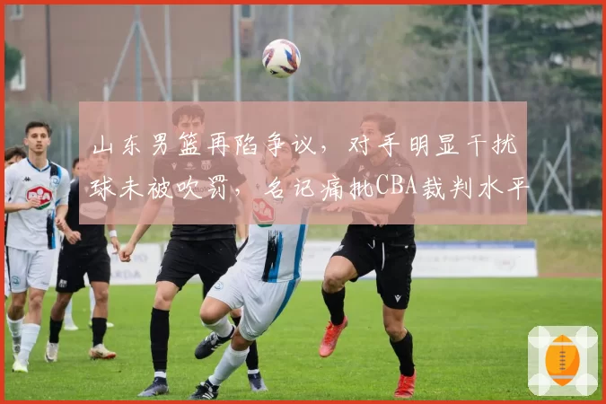 山东男篮再陷争议，对手明显干扰球未被吹罚，名记痛批CBA裁判水平