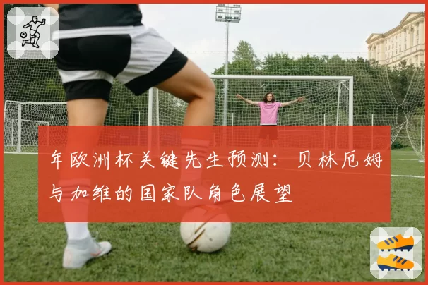 年欧洲杯关键先生预测：贝林厄姆与加维的国家队角色展望