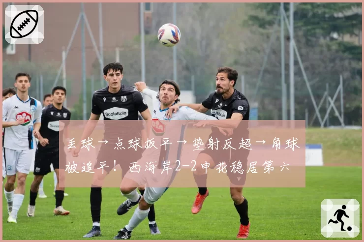 丢球→点球扳平→垫射反超→角球被追平!西海岸2-2申花稳居第六