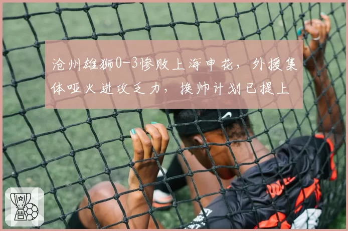 沧州雄狮0-3惨败上海申花，外援集体哑火进攻乏力，换帅计划已提上日程？
