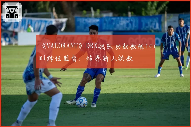 《VALORANT》DRX战队功勋教练termi转任监督，培养新人执教