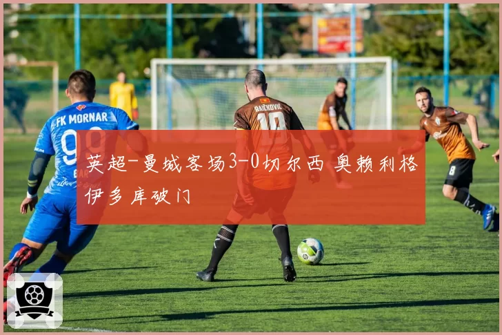 英超-曼城客场3-0切尔西 奥赖利格伊多库破门