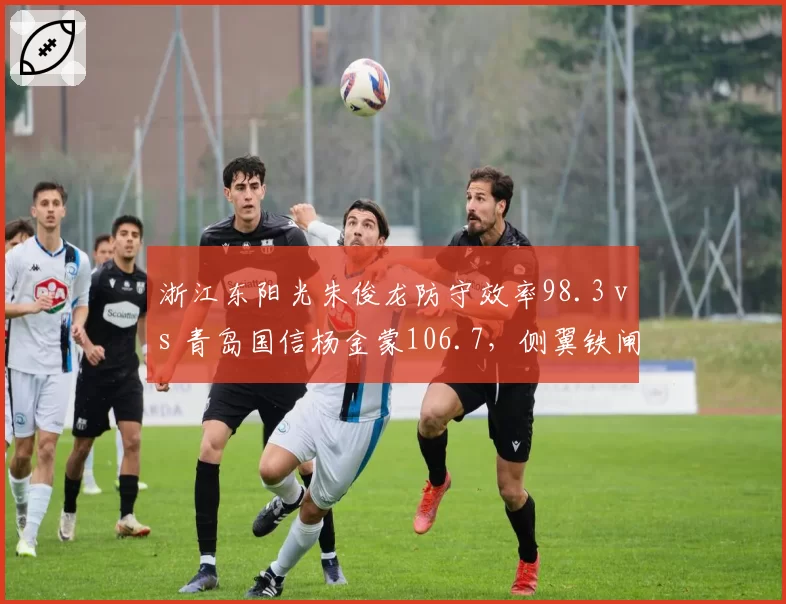 浙江东阳光朱俊龙防守效率98.3 vs 青岛国信杨金蒙106.7，侧翼铁闸限制对手命中率差距显著