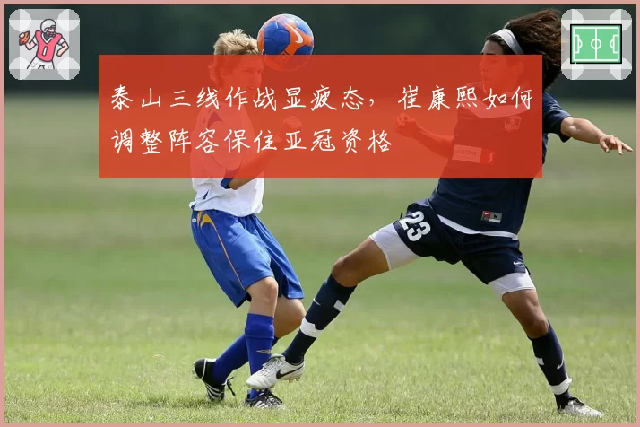 泰山三线作战显疲态，崔康熙如何调整阵容保住亚冠资格