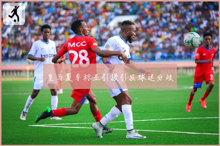 皇马夏季标王引援引发球迷分歧