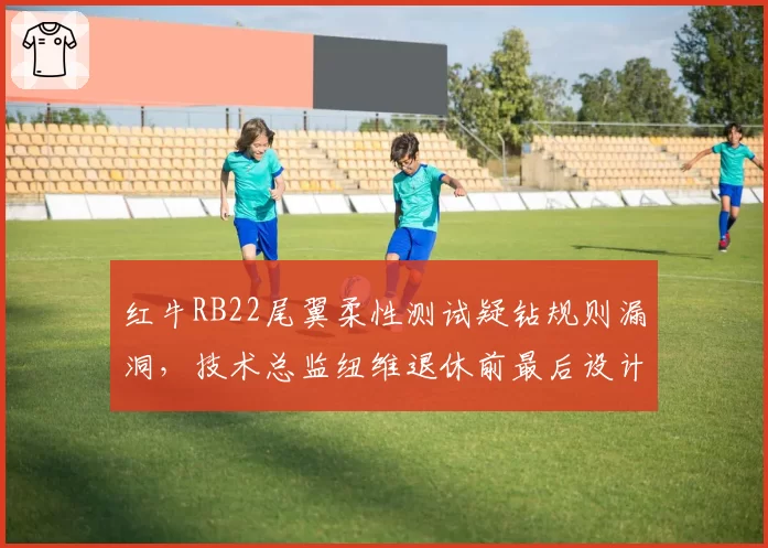 红牛RB22尾翼柔性测试疑钻规则漏洞，技术总监纽维退休前最后设计恐遭对手抗议