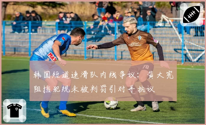 韩国短道速滑队内线争议：黄大宪阻挡犯规未被判罚引对手抗议