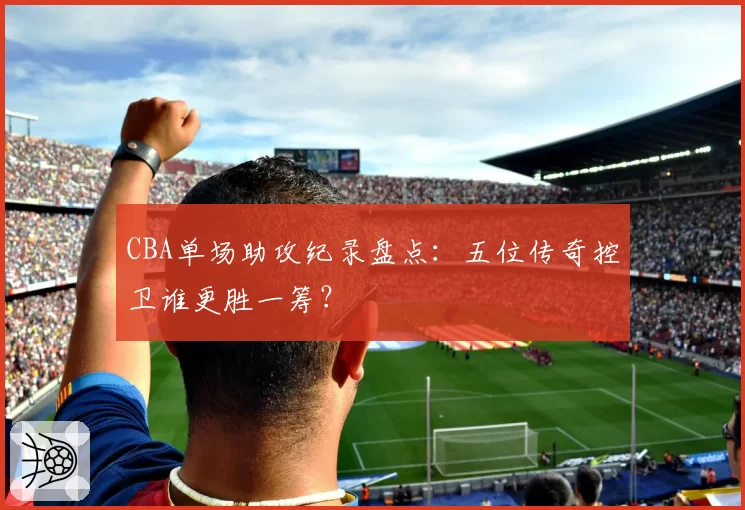 CBA单场助攻纪录盘点：五位传奇控卫谁更胜一筹？