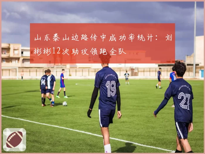 山东泰山边路传中成功率统计：刘彬彬12次助攻领跑全队