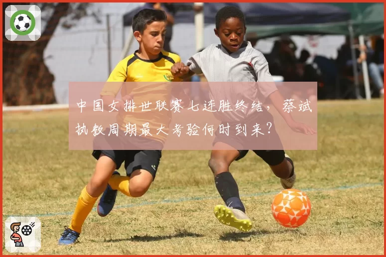 中国女排世联赛七连胜终结，蔡斌执教周期最大考验何时到来？