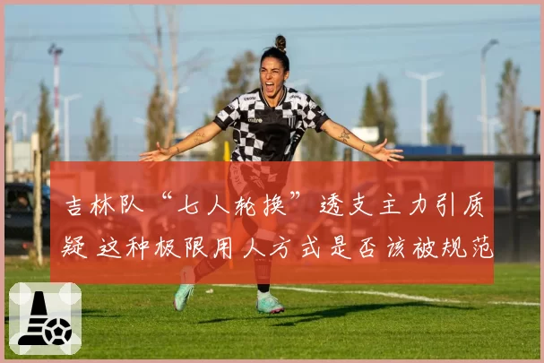 吉林队“七人轮换”透支主力引质疑 这种极限用人方式是否该被规范？