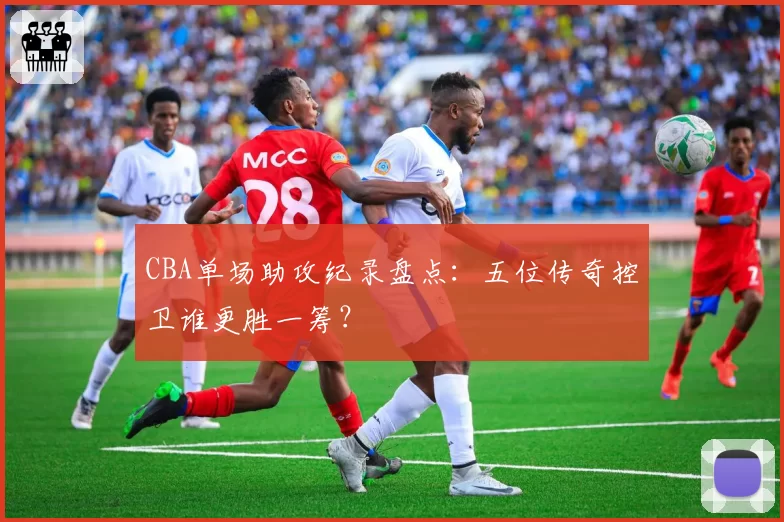 CBA单场助攻纪录盘点：五位传奇控卫谁更胜一筹？